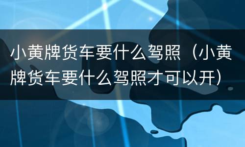 小黄牌货车要什么驾照（小黄牌货车要什么驾照才可以开）