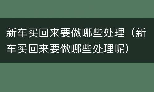 新车买回来要做哪些处理（新车买回来要做哪些处理呢）