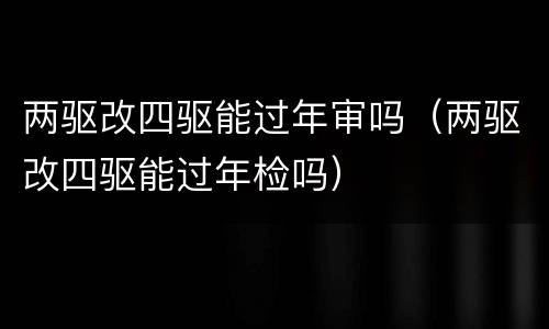 两驱改四驱能过年审吗（两驱改四驱能过年检吗）