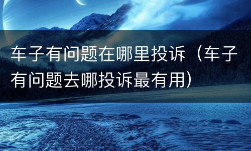 车子有问题在哪里投诉（车子有问题去哪投诉最有用）