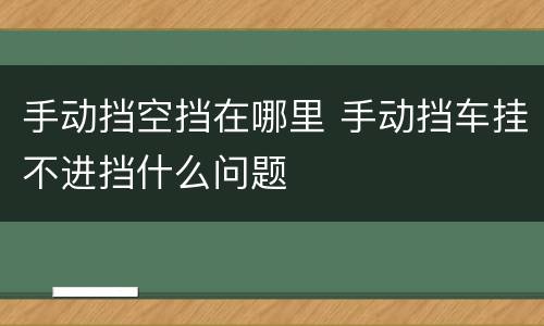 手动挡空挡在哪里 手动挡车挂不进挡什么问题