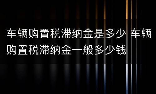 车辆购置税滞纳金是多少 车辆购置税滞纳金一般多少钱