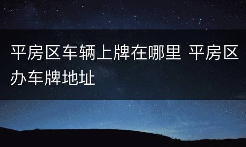 平房区车辆上牌在哪里 平房区办车牌地址