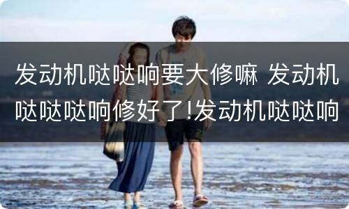 发动机哒哒响要大修嘛 发动机哒哒哒响修好了!发动机哒哒响要大修吗