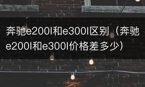 奔驰e200l和e300l区别（奔驰e200l和e300l价格差多少）