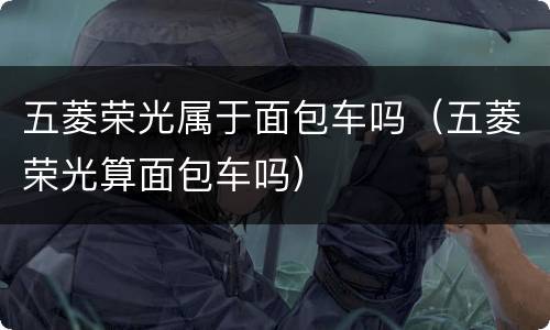 五菱荣光属于面包车吗（五菱荣光算面包车吗）