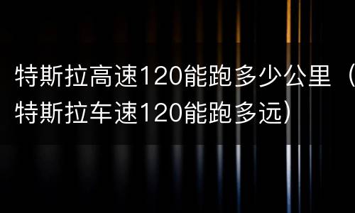 特斯拉高速120能跑多少公里（特斯拉车速120能跑多远）