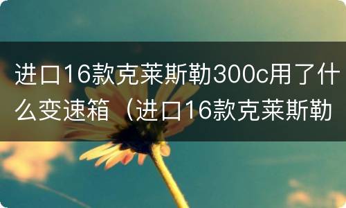 进口16款克莱斯勒300c用了什么变速箱（进口16款克莱斯勒300c用了什么变速箱油）