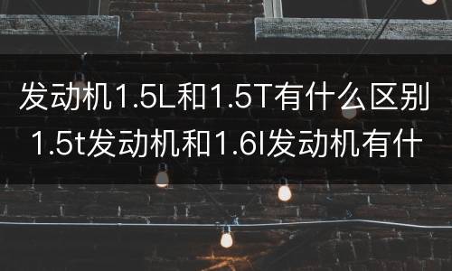 发动机1.5L和1.5T有什么区别 1.5t发动机和1.6l发动机有什么区别