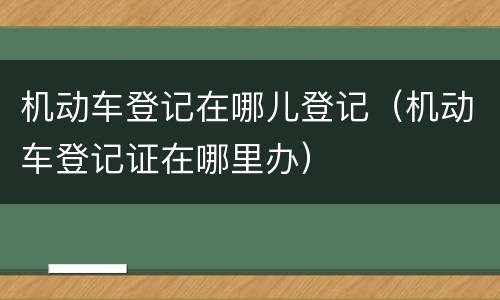 机动车登记在哪儿登记（机动车登记证在哪里办）