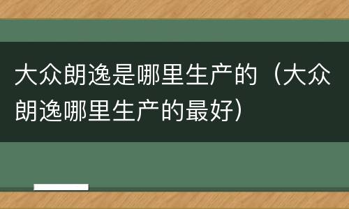大众朗逸是哪里生产的（大众朗逸哪里生产的最好）