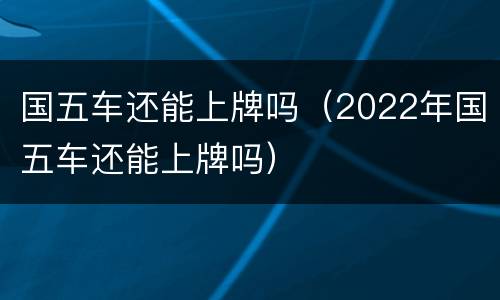 国五车还能上牌吗（2022年国五车还能上牌吗）