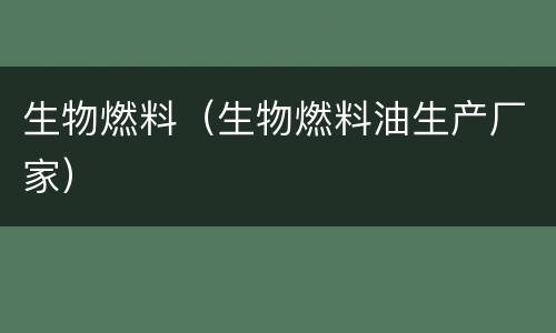 生物燃料（生物燃料油生产厂家）