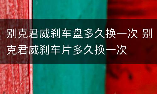 别克君威刹车盘多久换一次 别克君威刹车片多久换一次