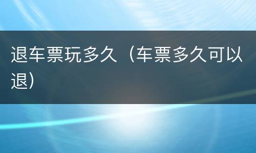 退车票玩多久（车票多久可以退）