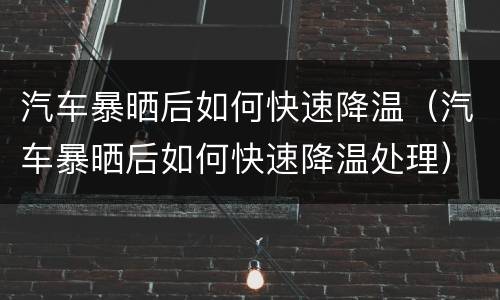 汽车暴晒后如何快速降温（汽车暴晒后如何快速降温处理）