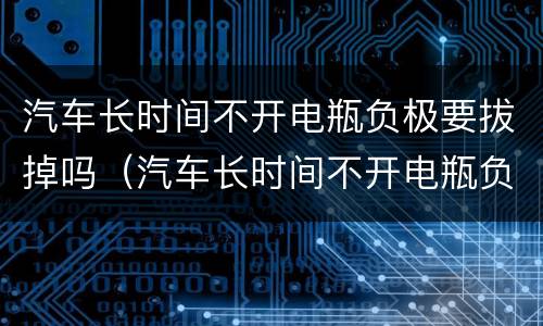 汽车长时间不开电瓶负极要拔掉吗（汽车长时间不开电瓶负极要拔掉吗）