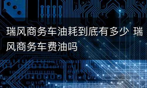瑞风商务车油耗到底有多少 瑞风商务车费油吗