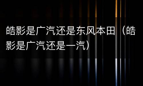 皓影是广汽还是东风本田（皓影是广汽还是一汽）