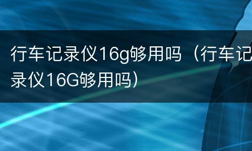 行车记录仪16g够用吗（行车记录仪16G够用吗）