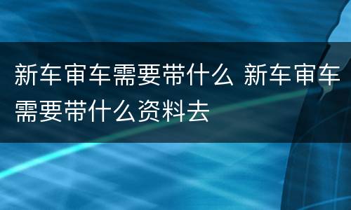新车审车需要带什么 新车审车需要带什么资料去