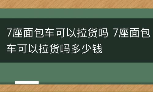 7座面包车可以拉货吗 7座面包车可以拉货吗多少钱