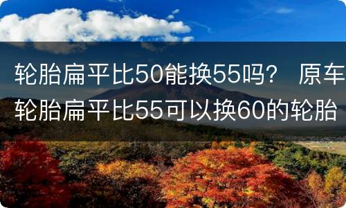 轮胎扁平比50能换55吗？ 原车轮胎扁平比55可以换60的轮胎吗