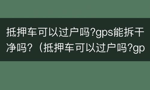 抵押车可以过户吗?gps能拆干净吗?（抵押车可以过户吗?gps能拆干净吗多少钱）