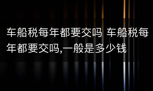 车船税每年都要交吗 车船税每年都要交吗,一般是多少钱