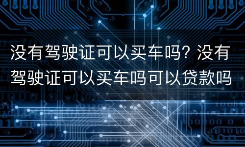 没有驾驶证可以买车吗? 没有驾驶证可以买车吗可以贷款吗