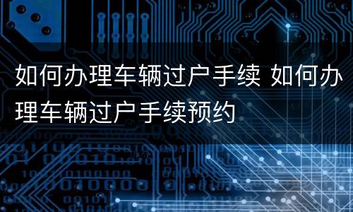 如何办理车辆过户手续 如何办理车辆过户手续预约