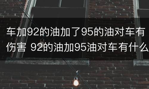 车加92的油加了95的油对车有伤害 92的油加95油对车有什么影响
