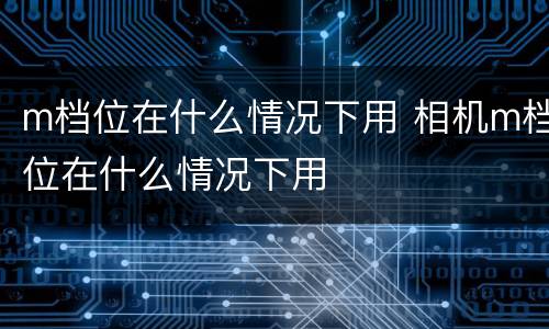 m档位在什么情况下用 相机m档位在什么情况下用