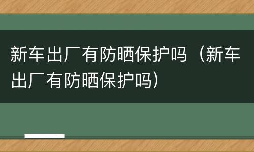 新车出厂有防晒保护吗（新车出厂有防晒保护吗）
