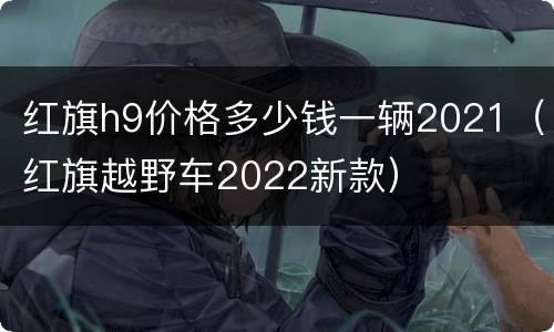 红旗h9价格多少钱一辆2021（红旗越野车2022新款）