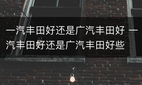 一汽丰田好还是广汽丰田好 一汽丰田好还是广汽丰田好些