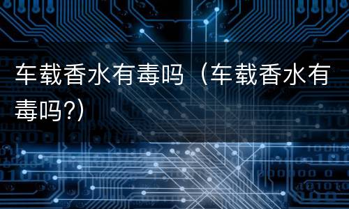 车载香水有毒吗（车载香水有毒吗?）