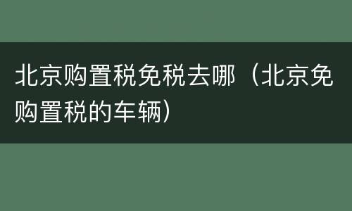 北京购置税免税去哪（北京免购置税的车辆）