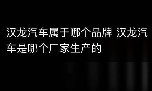 汉龙汽车属于哪个品牌 汉龙汽车是哪个厂家生产的
