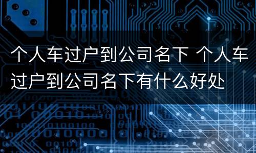 个人车过户到公司名下 个人车过户到公司名下有什么好处