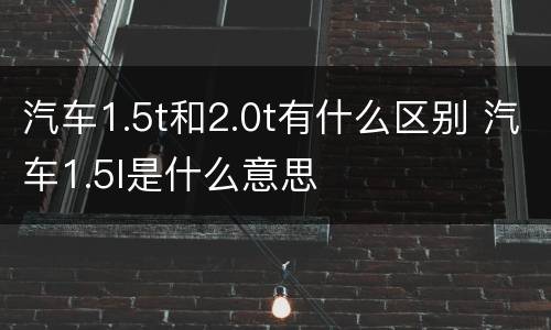 汽车1.5t和2.0t有什么区别 汽车1.5l是什么意思
