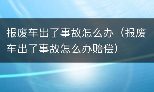 报废车出了事故怎么办（报废车出了事故怎么办赔偿）