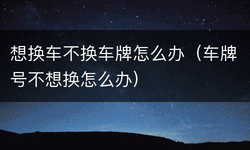 想换车不换车牌怎么办（车牌号不想换怎么办）