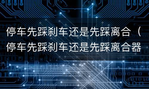 停车先踩刹车还是先踩离合（停车先踩刹车还是先踩离合器用不用挂空挡）