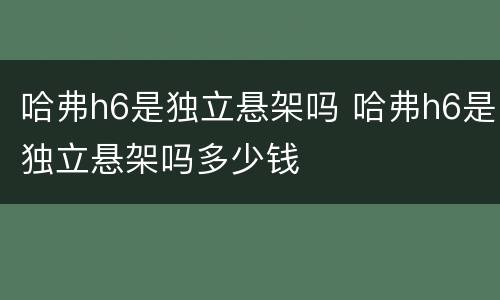 哈弗h6是独立悬架吗 哈弗h6是独立悬架吗多少钱