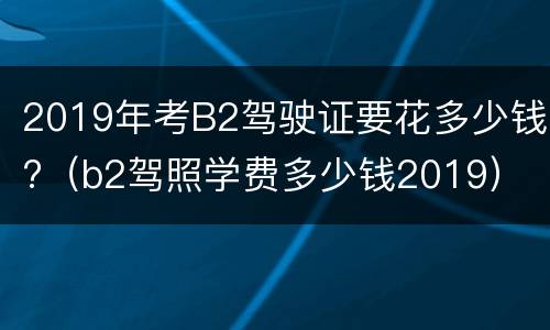 2019年考B2驾驶证要花多少钱?（b2驾照学费多少钱2019）
