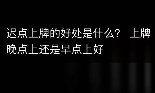 迟点上牌的好处是什么？ 上牌晚点上还是早点上好