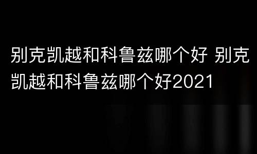 别克凯越和科鲁兹哪个好 别克凯越和科鲁兹哪个好2021