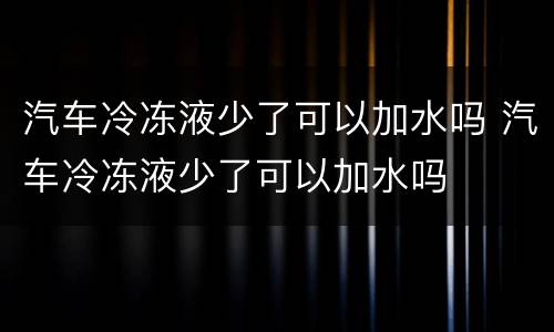 汽车冷冻液少了可以加水吗 汽车冷冻液少了可以加水吗