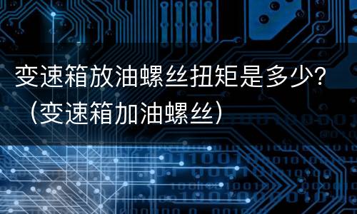 变速箱放油螺丝扭矩是多少？（变速箱加油螺丝）